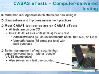  More than 300 Agencies in 25 states are now using it
 Standardizes and improves assessment practices
 Most CASAS test series are on CASAS eTests
• All tests are on one CD
• Use CASAS eTests units (CTUs) for any test
• Administrations (CTUs) in increments of 50, 100, 500, or 1,000
• Very affordable (75 cents per test) with
bulk purchase
 Better management of test security than
paper-delivered tests – with a “dongle”
(a USB thumb drive)
• Also serves as a test use counter
CASAS eTests – Computer-delivered
testing
28
 