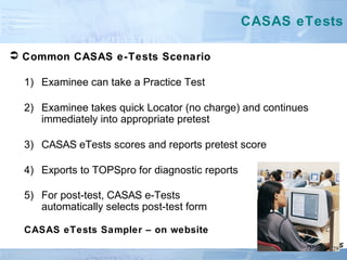  Common CASAS e-Tests Scenario
1) Examinee can take a Practice Test
2) Examinee takes quick Locator (no charge) and continues
immediately into appropriate pretest
3) CASAS eTests scores and reports pretest score
4) Exports to TOPSpro for diagnostic reports
5) For post-test, CASAS e-Tests
automatically selects post-test form
CASAS eTests Sampler – on website
CASAS eTests
29
 