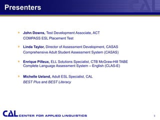 Presenters
 John Downs, Test Development Associate, ACT
COMPASS ESL Placement Test
 Linda Taylor, Director of Assessment Development, CASAS
Comprehensive Adult Student Assessment System (CASAS)
 Enrique Pilleux, ELL Solutions Specialist, CTB McGraw-Hill TABE
Complete Language Assessment System – English (CLAS-E)
 Michelle Ueland, Adult ESL Specialist, CAL
BEST Plus and BEST Literacy
3
 