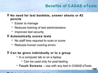  No need for test booklets, answer sheets or #2
pencils
• Easier to manage
• Reduces training of test administrators
• Improves test security
 Automatically scores tests
• No staff time required to scan or score
• Reduces human scoring errors
 Can be given individually or to a group
• In a computer lab or on a laptop
• Can be used only for post-testing
• Touch Screens – use with any test in CASAS eTests
Benefits of CASAS eTests
30
 