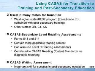 Using CASAS for Transition to
Training and Post-Secondary Education
 Used in many states for transition
• Washington state iBEST program (transition to ESL
combined with post-secondary training)
• Other states: OR, CT, KS
 CASAS Secondary Level Reading Assessments
• Forms 513 and 514
• Contain more academic reading content
• Can also use Level D Reading assessments
• Correlated to CASAS Reading Content Standards for
diagnostic reporting
 CASAS Writing Assessment
• Important skill for success in post-secondary education
 