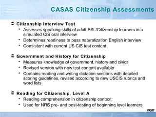 CASAS Citizenship Assessments
 Citizenship Interview Test
• Assesses speaking skills of adult ESL/Citizenship learners in a
simulated CIS oral interview
• Determines readiness to pass naturalization English interview
• Consistent with current US CIS test content
 Government and History for Citizenship
• Measures knowledge of government, history and civics
• Revised version with new test content available
• Contains reading and writing dictation sections with detailed
scoring guidelines, revised according to new USCIS rubrics and
word lists
 Reading for Citizenship, Level A
• Reading comprehension in citizenship context
• Used for NRS pre- and post-testing of beginning level learners
 