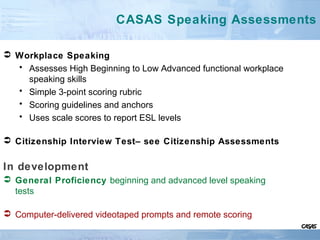 CASAS Speaking Assessments
 Workplace Speaking
• Assesses High Beginning to Low Advanced functional workplace
speaking skills
• Simple 3-point scoring rubric
• Scoring guidelines and anchors
• Uses scale scores to report ESL levels
 Citizenship Interview Test– see Citizenship Assessments
In development
 General Proficiency beginning and advanced level speaking
tests
 Computer-delivered videotaped prompts and remote scoring
 