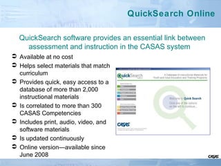 QuickSearch Online
 Available at no cost
 Helps select materials that match
curriculum
 Provides quick, easy access to a
database of more than 2,000
instructional materials
 Is correlated to more than 300
CASAS Competencies
 Includes print, audio, video, and
software materials
 Is updated continuously
 Online version—available since
June 2008
QuickSearch software provides an essential link between
assessment and instruction in the CASAS system
 