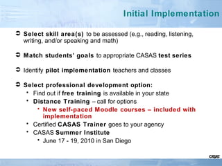 Initial Implementation
 Select skill area(s) to be assessed (e.g., reading, listening,
writing, and/or speaking and math)
 Match students’ goals to appropriate CASAS test series
 Identify pilot implementation teachers and classes
 Select professional development option:
• Find out if free training is available in your state
• Distance Training – call for options
• New self-paced Moodle courses – included with
implementation
• Certified CASAS Trainer goes to your agency
• CASAS Summer Institute
• June 17 - 19, 2010 in San Diego
 