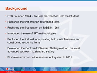 Background
• CTB Founded 1924 – To Help the Teacher Help the Student
• Published the first criterion-referenced tests
• Published the first version on TABE in 1964
• Introduced the use of IRT methodologies
• Published the first test incorporating both multiple-choice and
constructed response items
• Developed the Bookmark Standard Setting method: the most
advanced approach to standard setting
• First release of our online assessment system in 2001
 