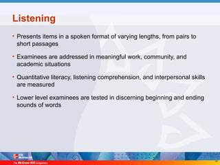 49
Listening
• Presents items in a spoken format of varying lengths, from pairs to
short passages
• Examinees are addressed in meaningful work, community, and
academic situations
• Quantitative literacy, listening comprehension, and interpersonal skills
are measured
• Lower level examinees are tested in discerning beginning and ending
sounds of words
 