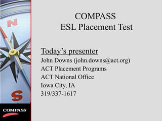 COMPASS
ESL Placement Test
Today’s presenter
John Downs (john.downs@act.org)
ACT Placement Programs
ACT National Office
Iowa City, IA
319/337-1617
 