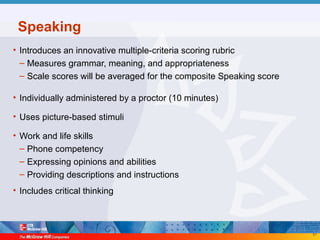 51
Speaking
• Introduces an innovative multiple-criteria scoring rubric
– Measures grammar, meaning, and appropriateness
– Scale scores will be averaged for the composite Speaking score
• Individually administered by a proctor (10 minutes)
• Uses picture-based stimuli
• Work and life skills
– Phone competency
– Expressing opinions and abilities
– Providing descriptions and instructions
• Includes critical thinking
 