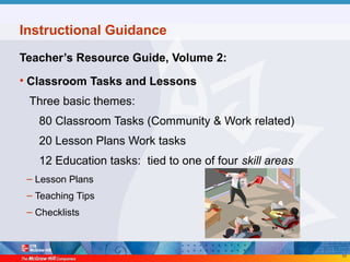 55
Instructional Guidance
Teacher’s Resource Guide, Volume 2:
• Classroom Tasks and Lessons
Three basic themes:
80 Classroom Tasks (Community & Work related)
20 Lesson Plans Work tasks
12 Education tasks: tied to one of four skill areas
– Lesson Plans
– Teaching Tips
– Checklists
 