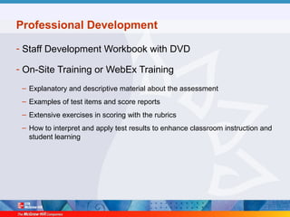 Professional Development
- Staff Development Workbook with DVD
- On-Site Training or WebEx Training
– Explanatory and descriptive material about the assessment
– Examples of test items and score reports
– Extensive exercises in scoring with the rubrics
– How to interpret and apply test results to enhance classroom instruction and
student learning
 