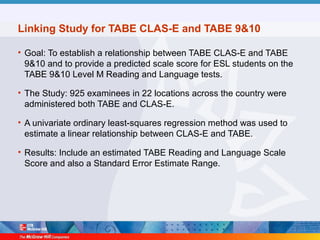 Linking Study for TABE CLAS-E and TABE 9&10
• Goal: To establish a relationship between TABE CLAS-E and TABE
9&10 and to provide a predicted scale score for ESL students on the
TABE 9&10 Level M Reading and Language tests.
• The Study: 925 examinees in 22 locations across the country were
administered both TABE and CLAS-E.
• A univariate ordinary least-squares regression method was used to
estimate a linear relationship between CLAS-E and TABE.
• Results: Include an estimated TABE Reading and Language Scale
Score and also a Standard Error Estimate Range.
 