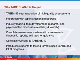 58
Why TABE CLAS-E is Unique
• TABE’s 45 year reputation of high quality assessments
• Integration with top instructional resources
• Industry leading item development, research, and
psychometric processes (reliability & validity)
• Complete assessment system with assessments,
diagnostic reports, and teacher guidance
• Correlation/Linking to TABE 9& 10
• Introduces students to testing formats used in ABE and
GED programs
 