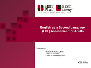 English as a Second Language
(ESL) Assessment for Adults
Presented by:
Michelle M. Ueland, Ph.D.
Adult ESL Specialist
Center for Applied Linguistics
 