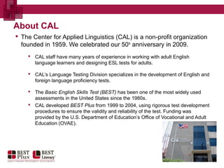 About CAL
 The Center for Applied Linguistics (CAL) is a non-profit organization
founded in 1959. We celebrated our 50th
anniversary in 2009.
 CAL staff have many years of experience in working with adult English
language learners and designing ESL tests for adults.
 CAL’s Language Testing Division specializes in the development of English and
foreign language proficiency tests.
 The Basic English Skills Test (BEST) has been one of the most widely used
assessments in the United States since the 1980s.
 CAL developed BEST Plus from 1999 to 2004, using rigorous test development
procedures to ensure the validity and reliability of the test. Funding was
provided by the U.S. Department of Education’s Office of Vocational and Adult
Education (OVAE).
 
