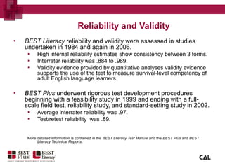 Reliability and Validity
▪ BEST Literacy reliability and validity were assessed in studies
undertaken in 1984 and again in 2006.
▪ High internal reliability estimates show consistency between 3 forms.
▪ Interrater reliability was .884 to .989.
▪ Validity evidence provided by quantitative analyses validity evidence
supports the use of the test to measure survival-level competency of
adult English language learners.
▪ BEST Plus underwent rigorous test development procedures
beginning with a feasibility study in 1999 and ending with a full-
scale field test, reliability study, and standard-setting study in 2002.
▪ Average interrater reliability was .97.
▪ Test/retest reliability was .89.
More detailed information is contained in the BEST Literacy Test Manual and the BEST Plus and BEST
Literacy Technical Reports.
 