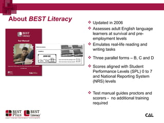About BEST Literacy  Updated in 2006
 Assesses adult English language
learners at survival and pre-
employment levels
 Emulates real-life reading and
writing tasks
 Three parallel forms – B, C and D
 Scores aligned with Student
Performance Levels (SPL) 0 to 7
and National Reporting System
(NRS) levels
 Test manual guides proctors and
scorers - no additional training
required
 