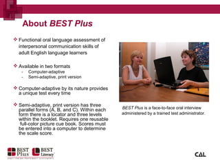  Functional oral language assessment of
interpersonal communication skills of
adult English language learners
 Available in two formats
- Computer-adaptive
- Semi-adaptive, print version
 Computer-adaptive by its nature provides
a unique test every time
 Semi-adaptive, print version has three
parallel forms (A, B, and C). Within each
form there is a locator and three levels
within the booklet. Requires one reusable
full-color picture cue book. Scores must
be entered into a computer to determine
the scale score.
BEST Plus is a face-to-face oral interview
administered by a trained test administrator.
About BEST Plus
 