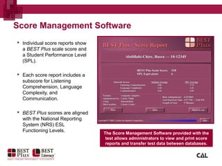 Score Management Software
 Individual score reports show
a BEST Plus scale score and
a Student Performance Level
(SPL).
 Each score report includes a
subscore for Listening
Comprehension, Language
Complexity, and
Communication.
 BEST Plus scores are aligned
with the National Reporting
System (NRS) ESL
Functioning Levels. The Score Management Software provided with the
test allows administrators to view and print score
reports and transfer test data between databases.
 