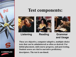 Listening
Test components:
Reading Grammar
and Usage
These are objective, computer-adaptive, multiple-choice
tests that can be administered as often as desired: For
initial placement, mid-course progress, and post-testing.
Student scores are tied to narrative proficiency
descriptors. The test is un-timed.
 