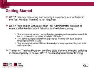 Getting Started
 BEST Literacy proctoring and scoring instructions are included in
the Test Manual. Training is not required.
 BEST Plus begins with a six-hour Test Administrator Training to
ensure effective test administration and reliable scoring.
• Test administrators need strong English speaking and comprehension skills
but do not need to be native speakers of English.
• Test administrators benefit from experience working with adult English
language learners (ELLs).
• Test administrators benefit from knowledge of language teaching concepts
and vocabulary.
 Trainer-in-Training Program certifies state trainers, thereby building
in-state capacity to deliver BEST Plus test administrator training.
 