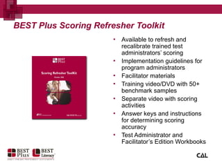 BEST Plus Scoring Refresher Toolkit
▪ Available to refresh and
recalibrate trained test
administrators’ scoring
▪ Implementation guidelines for
program administrators
▪ Facilitator materials
▪ Training video/DVD with 50+
benchmark samples
▪ Separate video with scoring
activities
▪ Answer keys and instructions
for determining scoring
accuracy
▪ Test Administrator and
Facilitator’s Edition Workbooks
 