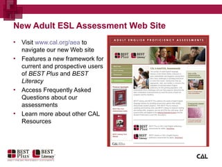 New Adult ESL Assessment Web Site
▪ Visit www.cal.org/aea to
navigate our new Web site
▪ Features a new framework for
current and prospective users
of BEST Plus and BEST
Literacy
▪ Access Frequently Asked
Questions about our
assessments
▪ Learn more about other CAL
Resources
 