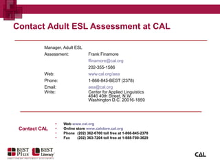 Manager, Adult ESL
Assessment: Frank Finamore
ffinamore@cal.org
202-355-1586
Web: www.cal.org/aea
Phone: 1-866-845-BEST (2378)
Email: aea@cal.org
Write: Center for Applied Linguistics
4646 40th Street, N.W.
Washington D.C. 20016-1859
Contact Adult ESL Assessment at CAL
▪ Web www.cal.org
▪ Online store www.calstore.cal.org
▪ Phone (202) 362-0700 toll free at 1-866-845-2378
▪ Fax (202) 363-7204 toll free at 1-888-700-3629
Contact CAL
 