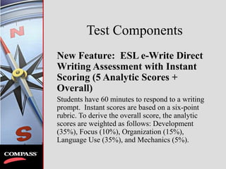 Test Components
New Feature: ESL e-Write Direct
Writing Assessment with Instant
Scoring (5 Analytic Scores +
Overall)
Students have 60 minutes to respond to a writing
prompt. Instant scores are based on a six-point
rubric. To derive the overall score, the analytic
scores are weighted as follows: Development
(35%), Focus (10%), Organization (15%),
Language Use (35%), and Mechanics (5%).
 