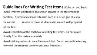 Guidelines For Writing Test Items (Kubiszyn and Borich
(2007) Prevent unintended clues to an answer in the statement or
question. Grammatical inconsistencies such as a or an give clues to
the correct answer to those students who are not well prepared
for the test.
Avoid replication of the textbook in writing test items. Do not quote
directly from the textual materials.
Avoid tricky questions in an achievement test. Do not waste time testing
how well the students can interpret your intentions.
 