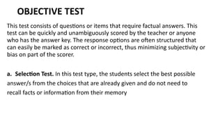 OBJECTIVE TEST
This test consists of questions or items that require factual answers. This
test can be quickly and unambiguously scored by the teacher or anyone
who has the answer key. The response options are often structured that
can easily be marked as correct or incorrect, thus minimizing subjectivity or
bias on part of the scorer.
a. Selection Test. In this test type, the students select the best possible
answer/s from the choices that are already given and do not need to
recall facts or information from their memory
 