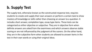 b. Supply Test
The supply test, otherwise known as the constructed-response test, requires
students to create and supply their own answers or perform a certain task to show
mastery of knowledge or skills rather than choosing an answer to a question. It
includes short answer, completion type, essay type items. These tests can be
categorized as either objective or subjective. They are in objective form when
definite answers are asked from the examinees and which answers observe stable
scoring or are not influenced by the judgment of the scorers. On the other hand,
they are in the subjective form when students are allowed to answer items in the
test in their own words or using their original ideas.
 