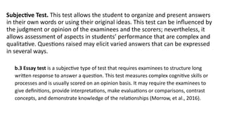 Subjective Test. This test allows the student to organize and present answers
in their own words or using their original ideas. This test can be influenced by
the judgment or opinion of the examinees and the scorers; nevertheless, it
allows assessment of aspects in students’ performance that are complex and
qualitative. Questions raised may elicit varied answers that can be expressed
in several ways.
b.3 Essay test is a subjective type of test that requires examinees to structure long
written response to answer a question. This test measures complex cognitive skills or
processes and is usually scored on an opinion basis. It may require the examinees to
give definitions, provide interpretations, make evaluations or comparisons, contrast
concepts, and demonstrate knowledge of the relationships (Morrow, et al., 2016).
 