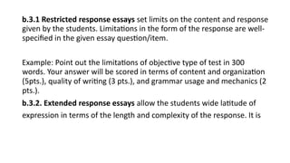 b.3.1 Restricted response essays set limits on the content and response
given by the students. Limitations in the form of the response are well-
specified in the given essay question/item.
Example: Point out the limitations of objective type of test in 300
words. Your answer will be scored in terms of content and organization
(5pts.), quality of writing (3 pts.), and grammar usage and mechanics (2
pts.).
b.3.2. Extended response essays allow the students wide latitude of
expression in terms of the length and complexity of the response. It is
 