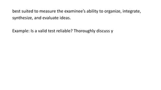 best suited to measure the examinee’s ability to organize, integrate,
synthesize, and evaluate ideas.
Example: Is a valid test reliable? Thoroughly discuss y
 