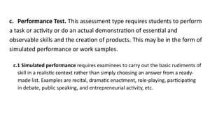 c. Performance Test. This assessment type requires students to perform
a task or activity or do an actual demonstration of essential and
observable skills and the creation of products. This may be in the form of
simulated performance or work samples.
c.1 Simulated performance requires examinees to carry out the basic rudiments of
skill in a realistic context rather than simply choosing an answer from a ready-
made list. Examples are recital, dramatic enactment, role-playing, participating
in debate, public speaking, and entrepreneurial activity, etc.
 