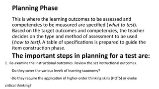 Planning Phase
This is where the learning outcomes to be assessed and
competencies to be measured are specified (what to test).
Based on the target outcomes and competencies, the teacher
decides on the type and method of assessment to be used
(how to test). A table of specifications is prepared to guide the
item construction phase.
The important steps in planning for a test are:
1. Re-examine the instructional outcomes. Review the set instructional outcomes.
-Do they cover the various levels of learning taxonomy?
-Do they require the application of higher-order thinking skills (HOTS) or evoke
critical thinking?
 