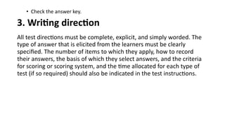 • Check the answer key.
3. Writing direction
All test directions must be complete, explicit, and simply worded. The
type of answer that is elicited from the learners must be clearly
specified. The number of items to which they apply, how to record
their answers, the basis of which they select answers, and the criteria
for scoring or scoring system, and the time allocated for each type of
test (if so required) should also be indicated in the test instructions.
 