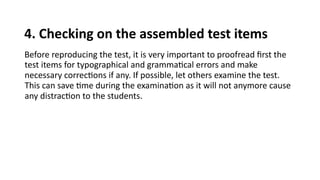 4. Checking on the assembled test items
Before reproducing the test, it is very important to proofread first the
test items for typographical and grammatical errors and make
necessary corrections if any. If possible, let others examine the test.
This can save time during the examination as it will not anymore cause
any distraction to the students.
 