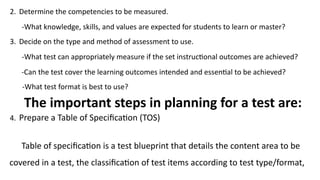2. Determine the competencies to be measured.
-What knowledge, skills, and values are expected for students to learn or master?
3. Decide on the type and method of assessment to use.
-What test can appropriately measure if the set instructional outcomes are achieved?
-Can the test cover the learning outcomes intended and essential to be achieved?
-What test format is best to use?
The important steps in planning for a test are:
4. Prepare a Table of Specification (TOS)
Table of specification is a test blueprint that details the content area to be
covered in a test, the classification of test items according to test type/format,
 