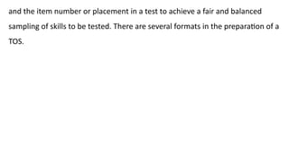 and the item number or placement in a test to achieve a fair and balanced
sampling of skills to be tested. There are several formats in the preparation of a
TOS.
 