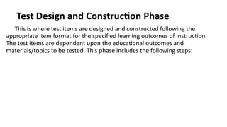 Test Design and Construction Phase
This is where test items are designed and constructed following the
appropriate item format for the specified learning outcomes of instruction.
The test items are dependent upon the educational outcomes and
materials/topics to be tested. This phase includes the following steps:
 