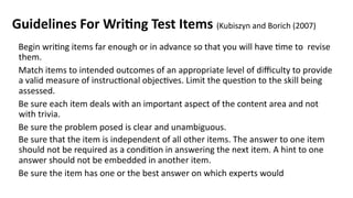 Guidelines For Writing Test Items (Kubiszyn and Borich (2007)
Begin writing items far enough or in advance so that you will have time to revise
them.
Match items to intended outcomes of an appropriate level of difficulty to provide
a valid measure of instructional objectives. Limit the question to the skill being
assessed.
Be sure each item deals with an important aspect of the content area and not
with trivia.
Be sure the problem posed is clear and unambiguous.
Be sure that the item is independent of all other items. The answer to one item
should not be required as a condition in answering the next item. A hint to one
answer should not be embedded in another item.
Be sure the item has one or the best answer on which experts would
 