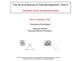 The Art and Science of Test Development—Part E

              Calculate norms and derived scores


                             Kevin S. McGrew, PhD.

                              Educational Psychologist

                             Research Director
                         Woodcock-Muñoz Foundation




   The basic structure and content of this presentation is grounded extensively on the test
               development procedures developed by Dr. Richard Woodcock
 