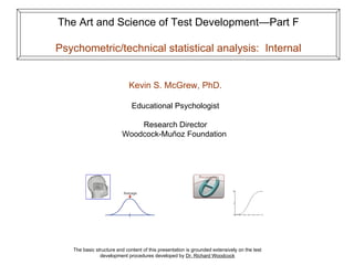 The Art and Science of Test Development—Part F

Psychometric/technical statistical analysis: Internal


                             Kevin S. McGrew, PhD.

                              Educational Psychologist

                             Research Director
                         Woodcock-Muñoz Foundation




   The basic structure and content of this presentation is grounded extensively on the test
               development procedures developed by Dr. Richard Woodcock
 
