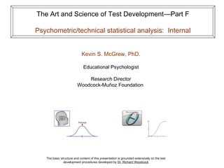 The Art and Science of Test Development—Part F Psychometric/technical statistical analysis:  Internal The basic structure and content of this presentation is grounded extensively on the test development procedures developed by  Dr. Richard Woodcock Kevin S. McGrew, PhD. Educational Psychologist Research Director Woodcock-Muñoz Foundation  