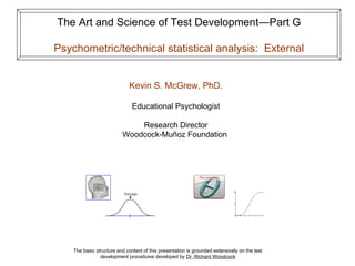 The Art and Science of Test Development—Part G

Psychometric/technical statistical analysis: External


                              Kevin S. McGrew, PhD.

                               Educational Psychologist

                              Research Director
                          Woodcock-Muñoz Foundation




    The basic structure and content of this presentation is grounded extensively on the test
                development procedures developed by Dr. Richard Woodcock
 