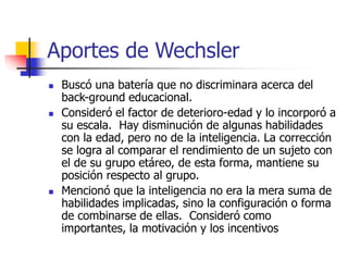 Aportes de Wechsler
 Buscó una batería que no discriminara acerca del
back-ground educacional.
 Consideró el factor de deterioro-edad y lo incorporó a
su escala. Hay disminución de algunas habilidades
con la edad, pero no de la inteligencia. La corrección
se logra al comparar el rendimiento de un sujeto con
el de su grupo etáreo, de esta forma, mantiene su
posición respecto al grupo.
 Mencionó que la inteligencia no era la mera suma de
habilidades implicadas, sino la configuración o forma
de combinarse de ellas. Consideró como
importantes, la motivación y los incentivos
 