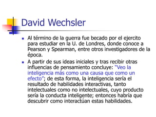 David Wechsler
 Al término de la guerra fue becado por el ejercito
para estudiar en la U. de Londres, donde conoce a
Pearson y Spearman, entre otros investigadores de la
época.
 A partir de sus ideas iniciales y tras recibir otras
influencias de pensamiento concluye: “Veo la
inteligencia más como una causa que como un
efecto”; de esta forma, la inteligencia sería el
resultado de habilidades interactivas, tanto
intelectuales como no intelectuales, cuyo producto
sería la conducta inteligente; entonces habría que
descubrir como interactúan estas habilidades.
 