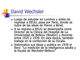 David Wechsler
 Luego de estudiar en Londres y antes de
regresar a EEUU, pasa por París, donde se
nutre de las ideas de Pieron y Binet.
 A su regreso a EEUU se desempeña como
Director de la Clínica del Hospital de La
Universidad de Bellevu (Boston) y docente
entre 1925 y 1939. En esta época, también
trabaja en la confección de su Escala.
 Sistematiza sus ideas y publica en 1939 el
libro: “La medición de la inteligencia adulta y
la Escala de Wechsler-Bellevu”
 